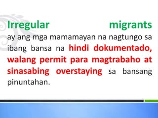 Irregular migrants
ay ang mga mamamayan na nagtungo sa
ibang bansa na hindi dokumentado,
walang permit para magtrabaho at
sinasabing overstaying sa bansang
pinuntahan.
 