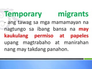 Temporary migrants
- ang tawag sa mga mamamayan na
nagtungo sa ibang bansa na may
kaukulang permiso at papeles
upang magtrabaho at manirahan
nang may takdang panahon.
 
