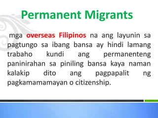 mga overseas Filipinos na ang layunin sa
pagtungo sa ibang bansa ay hindi lamang
trabaho kundi ang permanenteng
paninirahan sa piniling bansa kaya naman
kalakip dito ang pagpapalit ng
pagkamamamayan o citizenship.
Permanent Migrants
 