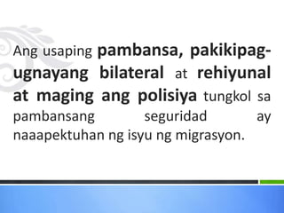 Ang usaping pambansa, pakikipag-
ugnayang bilateral at rehiyunal
at maging ang polisiya tungkol sa
pambansang seguridad ay
naaapektuhan ng isyu ng migrasyon.
 