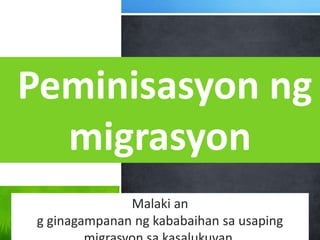 Peminisasyon ng
migrasyon
Malaki an
g ginagampanan ng kababaihan sa usaping
 