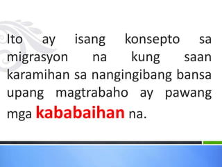 Ito ay isang konsepto sa
migrasyon na kung saan
karamihan sa nangingibang bansa
upang magtrabaho ay pawang
mga kababaihan na.
 