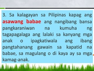 3. Sa kalagayan sa Pilipinas kapag ang
asawang babae ang nangibang bansa
pangkaraniwan na kumuha ng
tagapagalaga ang lalaki sa kanyang mga
anak o ipagkatiwala ang ibang
pangtahanang gawain sa kapatid na
babae, sa magulang o di kaya ay sa mga
kamag-anak.
 