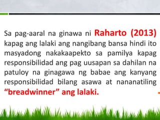 Sa pag-aaral na ginawa ni Raharto (2013)
kapag ang lalaki ang nangibang bansa hindi ito
masyadong nakakaapekto sa pamilya kapag
responsibilidad ang pag uusapan sa dahilan na
patuloy na ginagawa ng babae ang kanyang
responsibilidad bilang asawa at nananatiling
“breadwinner” ang lalaki.
 