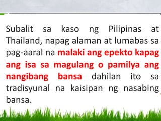 Subalit sa kaso ng Pilipinas at
Thailand, napag alaman at lumabas sa
pag-aaral na malaki ang epekto kapag
ang isa sa magulang o pamilya ang
nangibang bansa dahilan ito sa
tradisyunal na kaisipan ng nasabing
bansa.
 