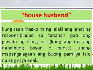 “house husband”
kung saan inaako na ng lalaki ang lahat ng
responsibilidad sa tahanan pati ang
gawain ng isang ina (kung ang ina ang
nangibang bayan o bansa) upang
mapangalagaan ang buong pamilya lalo
na ang mga anak.
 