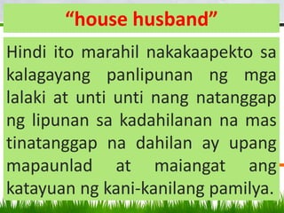 “house husband”
Hindi ito marahil nakakaapekto sa
kalagayang panlipunan ng mga
lalaki at unti unti nang natanggap
ng lipunan sa kadahilanan na mas
tinatanggap na dahilan ay upang
mapaunlad at maiangat ang
katayuan ng kani-kanilang pamilya.
 