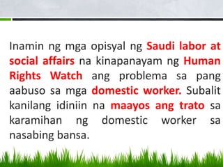 Inamin ng mga opisyal ng Saudi labor at
social affairs na kinapanayam ng Human
Rights Watch ang problema sa pang
aabuso sa mga domestic worker. Subalit
kanilang idiniin na maayos ang trato sa
karamihan ng domestic worker sa
nasabing bansa.
 