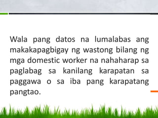 Wala pang datos na lumalabas ang
makakapagbigay ng wastong bilang ng
mga domestic worker na nahaharap sa
paglabag sa kanilang karapatan sa
paggawa o sa iba pang karapatang
pangtao.
 