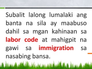 Subalit lalong lumalaki ang
banta na sila ay maabuso
dahil sa mgan kahinaan sa
labor code at mahigpit na
gawi sa immigration sa
nasabing bansa.
 