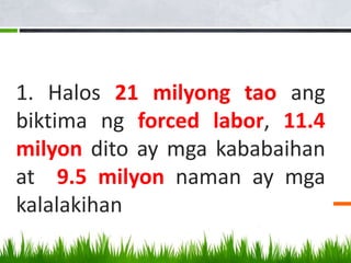 1. Halos 21 milyong tao ang
biktima ng forced labor, 11.4
milyon dito ay mga kababaihan
at 9.5 milyon naman ay mga
kalalakihan
 