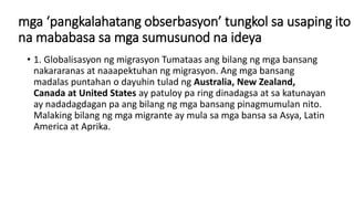 mga ‘pangkalahatang obserbasyon’ tungkol sa usaping ito
na mababasa sa mga sumusunod na ideya
• 1. Globalisasyon ng migrasyon Tumataas ang bilang ng mga bansang
nakararanas at naaapektuhan ng migrasyon. Ang mga bansang
madalas puntahan o dayuhin tulad ng Australia, New Zealand,
Canada at United States ay patuloy pa ring dinadagsa at sa katunayan
ay nadadagdagan pa ang bilang ng mga bansang pinagmumulan nito.
Malaking bilang ng mga migrante ay mula sa mga bansa sa Asya, Latin
America at Aprika.
 