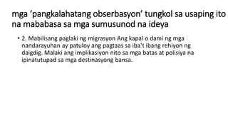 mga ‘pangkalahatang obserbasyon’ tungkol sa usaping ito
na mababasa sa mga sumusunod na ideya
• 2. Mabilisang paglaki ng migrasyon Ang kapal o dami ng mga
nandarayuhan ay patuloy ang pagtaas sa iba’t ibang rehiyon ng
daigdig. Malaki ang implikasiyon nito sa mga batas at polisiya na
ipinatutupad sa mga destinasyong bansa.
 