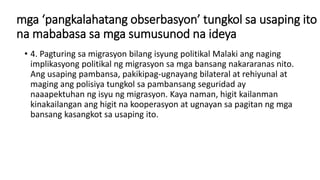 mga ‘pangkalahatang obserbasyon’ tungkol sa usaping ito
na mababasa sa mga sumusunod na ideya
• 4. Pagturing sa migrasyon bilang isyung politikal Malaki ang naging
implikasyong politikal ng migrasyon sa mga bansang nakararanas nito.
Ang usaping pambansa, pakikipag-ugnayang bilateral at rehiyunal at
maging ang polisiya tungkol sa pambansang seguridad ay
naaapektuhan ng isyu ng migrasyon. Kaya naman, higit kailanman
kinakailangan ang higit na kooperasyon at ugnayan sa pagitan ng mga
bansang kasangkot sa usaping ito.
 