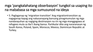 mga ‘pangkalahatang obserbasyon’ tungkol sa usaping ito
na mababasa sa mga sumusunod na ideya
• 5. Paglaganap ng ‘migration transition’ Ang migrationtransition ay
nagaganap kapag ang nakasanayang bansang pinagmumulan ng mga
nandarayuhan ay nagiging destinasyon na rin ng mga manggagawa at
refugees mula sa iba’t ibang bansa. Partikular dito ang nararanasan ng
South Korea, Poland, Spain, Morocco, Mexico, Dominican Republic at
Turkey.
 