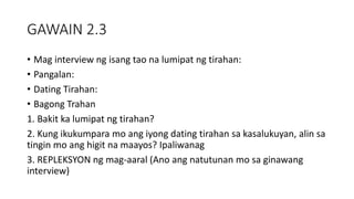GAWAIN 2.3
• Mag interview ng isang tao na lumipat ng tirahan:
• Pangalan:
• Dating Tirahan:
• Bagong Trahan
1. Bakit ka lumipat ng tirahan?
2. Kung ikukumpara mo ang iyong dating tirahan sa kasalukuyan, alin sa
tingin mo ang higit na maayos? Ipaliwanag
3. REPLEKSYON ng mag-aaral (Ano ang natutunan mo sa ginawang
interview)
 