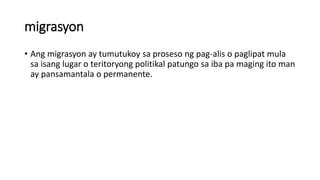 migrasyon
• Ang migrasyon ay tumutukoy sa proseso ng pag-alis o paglipat mula
sa isang lugar o teritoryong politikal patungo sa iba pa maging ito man
ay pansamantala o permanente.
 