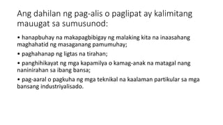 Ang dahilan ng pag-alis o paglipat ay kalimitang
mauugat sa sumusunod:
• hanapbuhay na makapagbibigay ng malaking kita na inaasahang
maghahatid ng masaganang pamumuhay;
• paghahanap ng ligtas na tirahan;
• panghihikayat ng mga kapamilya o kamag-anak na matagal nang
naninirahan sa ibang bansa;
• pag-aaral o pagkuha ng mga teknikal na kaalaman partikular sa mga
bansang industriyalisado.
 