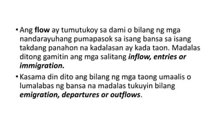 • Ang flow ay tumutukoy sa dami o bilang ng mga
nandarayuhang pumapasok sa isang bansa sa isang
takdang panahon na kadalasan ay kada taon. Madalas
ditong gamitin ang mga salitang inflow, entries or
immigration.
• Kasama din dito ang bilang ng mga taong umaalis o
lumalabas ng bansa na madalas tukuyin bilang
emigration, departures or outflows.
 
