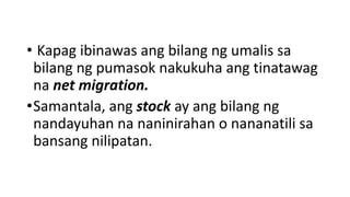 • Kapag ibinawas ang bilang ng umalis sa
bilang ng pumasok nakukuha ang tinatawag
na net migration.
•Samantala, ang stock ay ang bilang ng
nandayuhan na naninirahan o nananatili sa
bansang nilipatan.
 