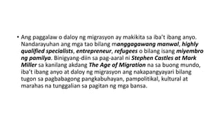 • Ang paggalaw o daloy ng migrasyon ay makikita sa iba’t ibang anyo.
Nandarayuhan ang mga tao bilang manggagawang manwal, highly
qualified specialists, entrepreneur, refugees o bilang isang miyembro
ng pamilya. Binigyang-diin sa pag-aaral ni Stephen Castles at Mark
Miller sa kanilang akdang The Age of Migration na sa buong mundo,
iba’t ibang anyo at daloy ng migrasyon ang nakapangyayari bilang
tugon sa pagbabagong pangkabuhayan, pampolitikal, kultural at
marahas na tunggalian sa pagitan ng mga bansa.
 