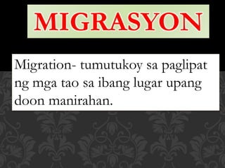 MIGRASYON
Migration- tumutukoy sa paglipat
ng mga tao sa ibang lugar upang
doon manirahan.
 