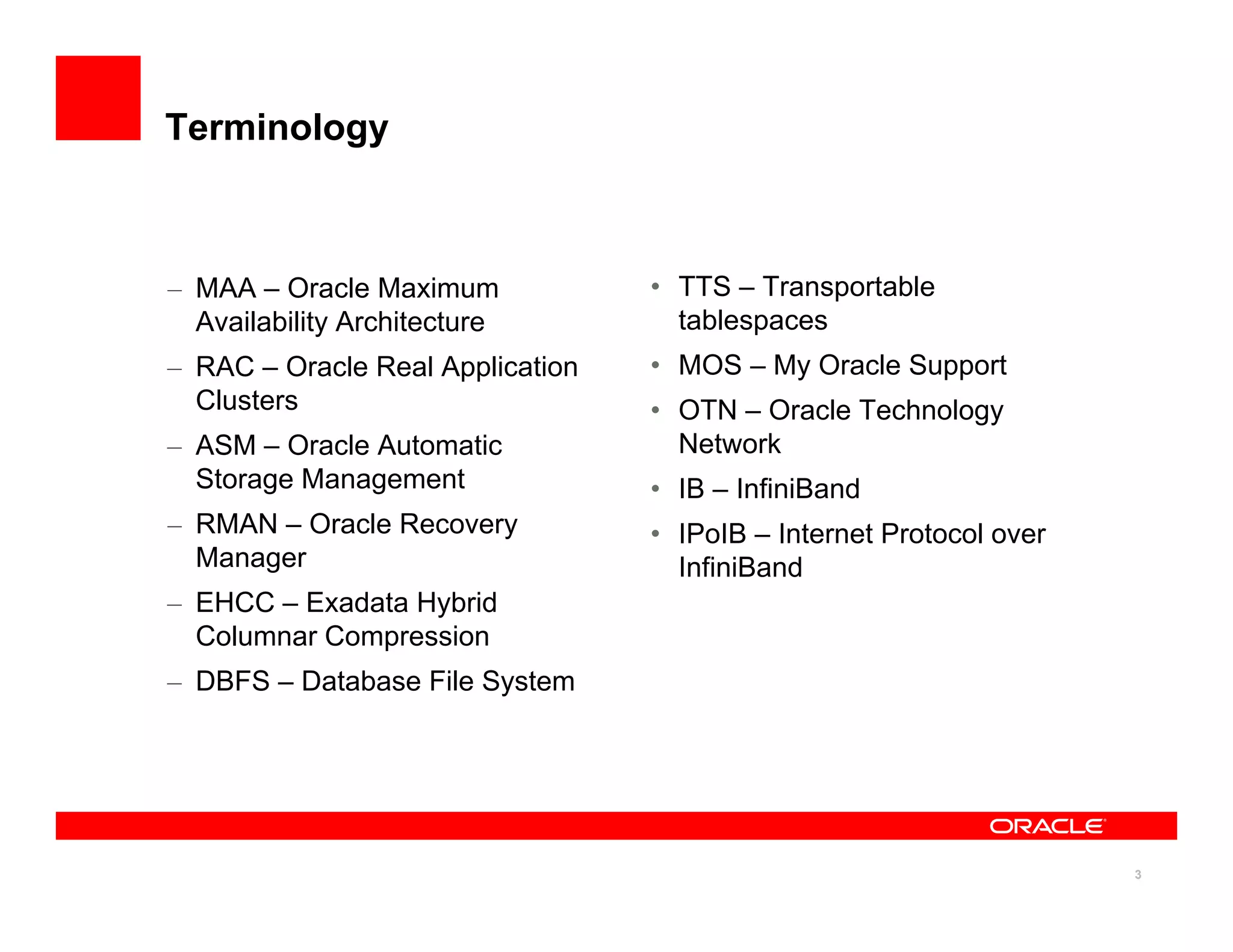 Terminology
– MAA – Oracle Maximum • TTS – Transportable
MAA Oracle Maximum
Availability Architecture
– RAC – Oracle Real Application
Clusters
TTS Transportable
tablespaces
• MOS – My Oracle Support
• OTN – Oracle Technology
– ASM – Oracle Automatic
Storage Management
– RMAN – Oracle Recovery
OTN Oracle Technology
Network
• IB – InfiniBand
• IPoIB – Internet Protocol over
y
Manager
– EHCC – Exadata Hybrid
Columnar Compression
• IPoIB – Internet Protocol over
InfiniBand
– DBFS – Database File System
3
 