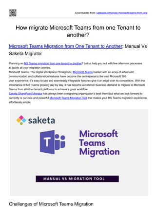 Downloaded from: justpaste.it/migrate-microsoft-teams-from-one
How migrate Microsoft Teams from one Tenant to
another?
Microsoft Teams Migration from One Tenant to Another: Manual Vs
Saketa Migrator
Planning an MS Teams migration from one tenant to another? Let us help you out with few alternate processes
to tackle all your migration worries.
Microsoft Teams: The Digital Workplace Protagonist: Microsoft Teams loaded with an array of advanced
communication and collaboration features have become the centrepiece to the vast Microsoft 365
user experience. It’s easy to use and seamlessly integrable features give it an edge over its competitors. With the
importance of MS Teams growing day by day, it has become a common business demand to migrate to Microsoft
Teams from all other tenant platforms to achieve a great workflow.
Saketa SharePoint Migrator has always been a migrating organization’s best friend but what we look forward to
currently is our new and powerful Microsoft Teams Migration Tool that makes your MS Teams migration experience
effortlessly simple.
Challenges of Microsoft Teams Migration
 