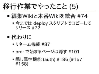 移行作業でやったこと (5)
編集Wikiと本番Wikiを統合 #74
今までは deploy スクリプトでコピーして
リリース #72
代わりに
リネーム機能 #87
pre- で始まるページは隠す #101
隠し属性機能 (auth) #1...