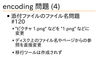 encoding 問題 (4)
添付ファイルのファイル名問題
#120
"ピクチャ 1.png" などを "1.png" などに
変更
ディスク上のファイル名やページからの参
照を直接変更
移行ツールは作成されず
 