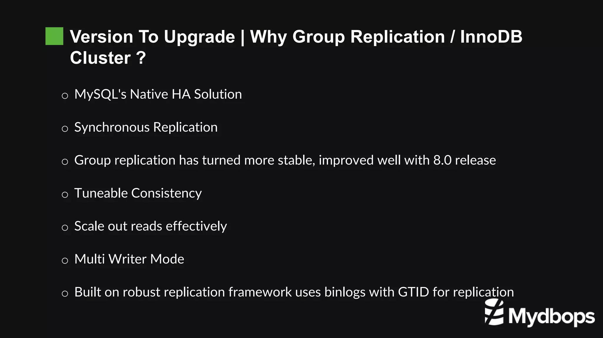 Version To Upgrade | Why Group Replication / InnoDB
Cluster ?
o MySQL's Native HA Solution
o Synchronous Replication
o Group replication has turned more stable, improved well with 8.0 release
o Tuneable Consistency
o Scale out reads effectively
o Multi Writer Mode
o Built on robust replication framework uses binlogs with GTID for replication
 