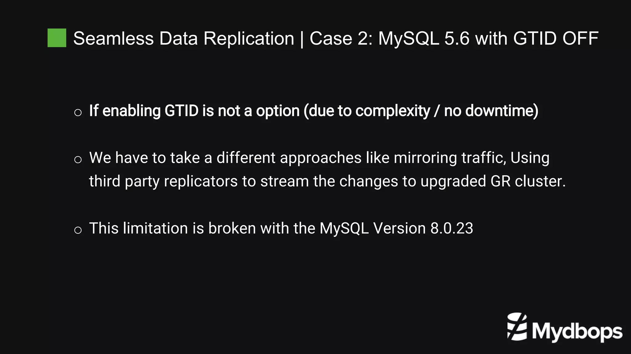 Seamless Data Replication | Case 2: MySQL 5.6 with GTID OFF
o If enabling GTID is not a option (due to complexity / no downtime)
o We have to take a different approaches like mirroring traffic, Using
third party replicators to stream the changes to upgraded GR cluster.
o This limitation is broken with the MySQL Version 8.0.23
 