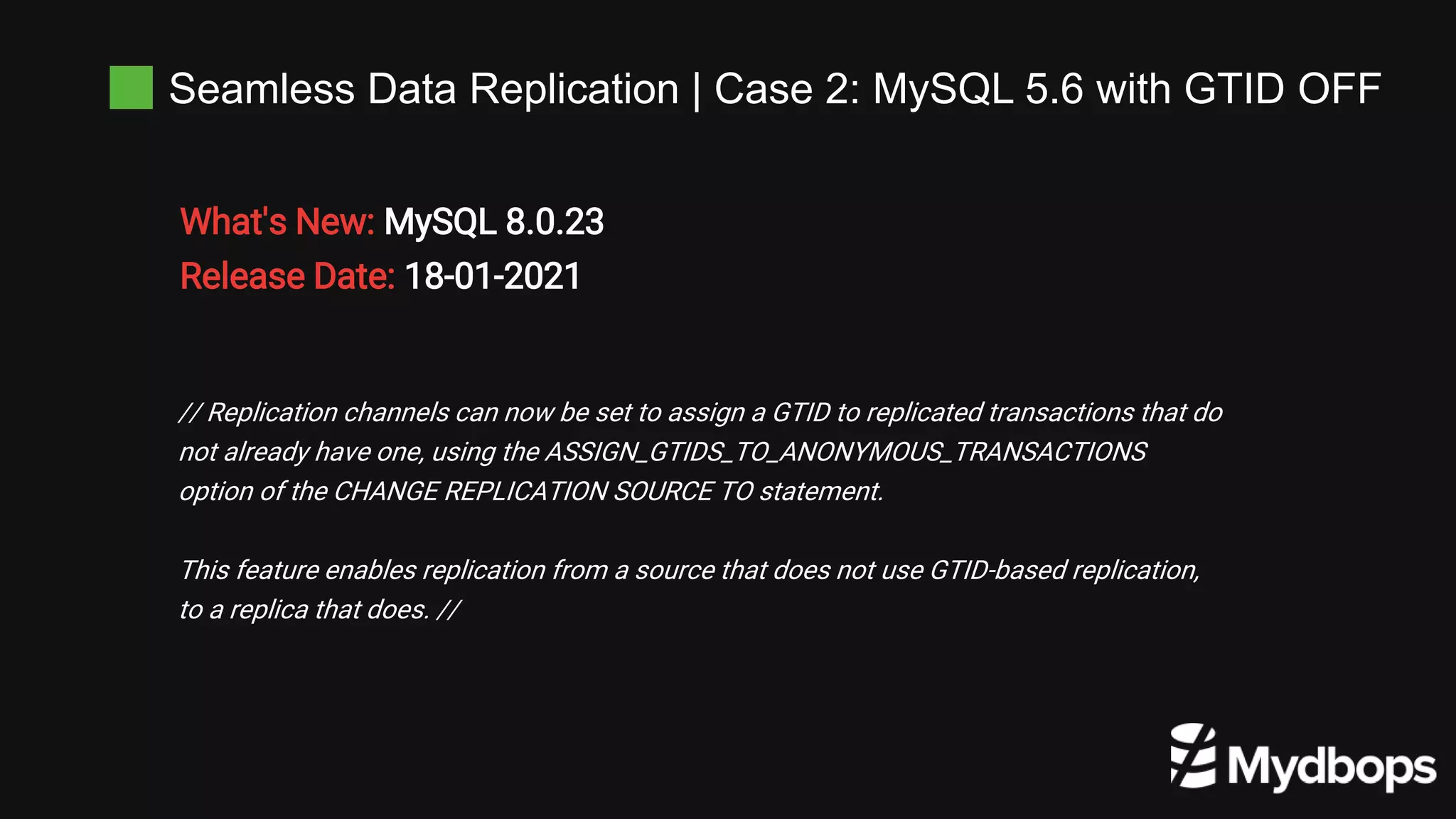 Seamless Data Replication | Case 2: MySQL 5.6 with GTID OFF
What's New: MySQL 8.0.23
Release Date: 18-01-2021
// Replication channels can now be set to assign a GTID to replicated transactions that do
not already have one, using the ASSIGN_GTIDS_TO_ANONYMOUS_TRANSACTIONS
option of the CHANGE REPLICATION SOURCE TO statement.
This feature enables replication from a source that does not use GTID-based replication,
to a replica that does. //
 