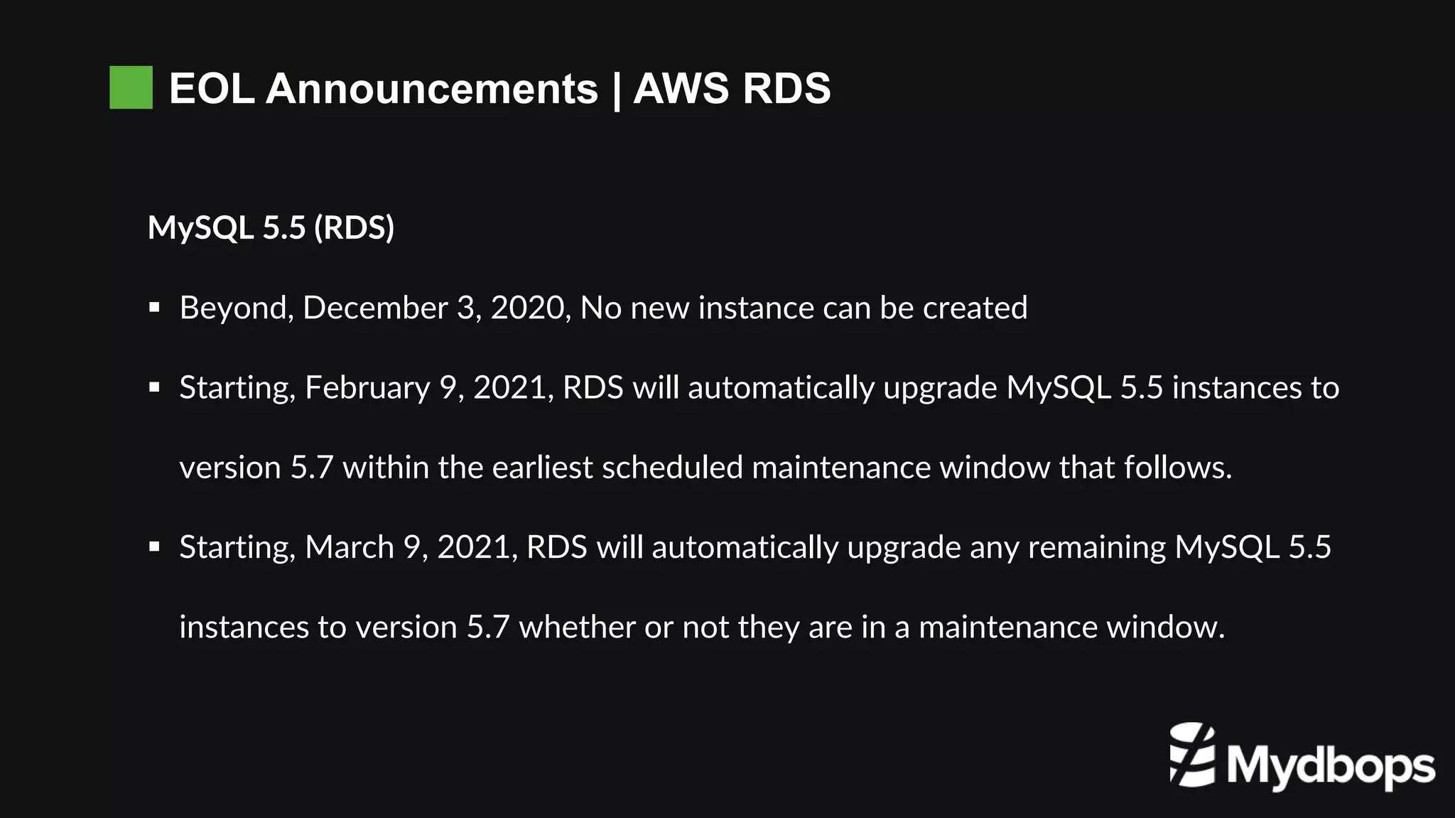 EOL Announcements | AWS RDS
MySQL 5.5 (RDS)
 Beyond, December 3, 2020, No new instance can be created
 Starting, February 9, 2021, RDS will automatically upgrade MySQL 5.5 instances to
version 5.7 within the earliest scheduled maintenance window that follows.
 Starting, March 9, 2021, RDS will automatically upgrade any remaining MySQL 5.5
instances to version 5.7 whether or not they are in a maintenance window.
 
