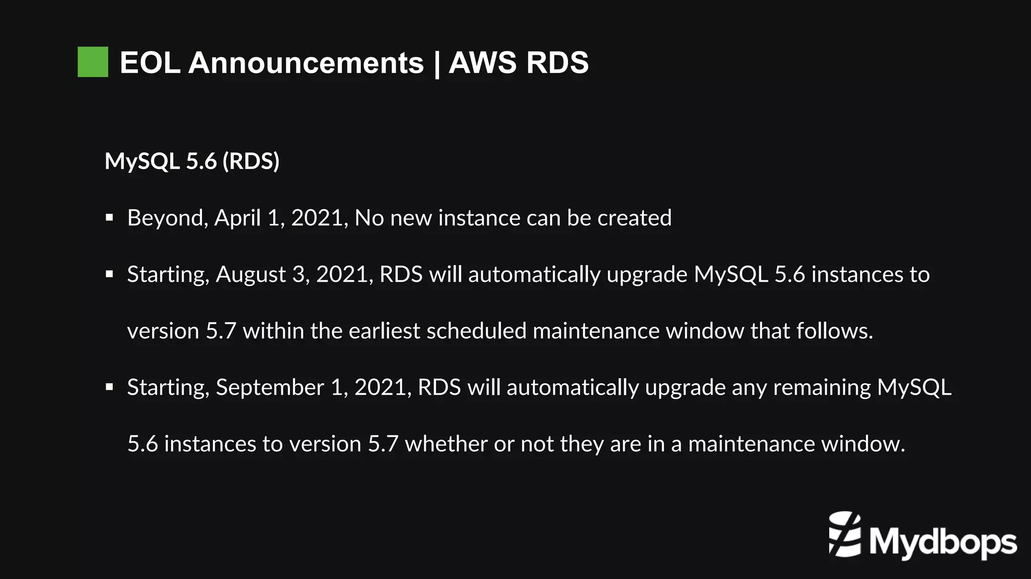 EOL Announcements | AWS RDS
MySQL 5.6 (RDS)
 Beyond, April 1, 2021, No new instance can be created
 Starting, August 3, 2021, RDS will automatically upgrade MySQL 5.6 instances to
version 5.7 within the earliest scheduled maintenance window that follows.
 Starting, September 1, 2021, RDS will automatically upgrade any remaining MySQL
5.6 instances to version 5.7 whether or not they are in a maintenance window.
 