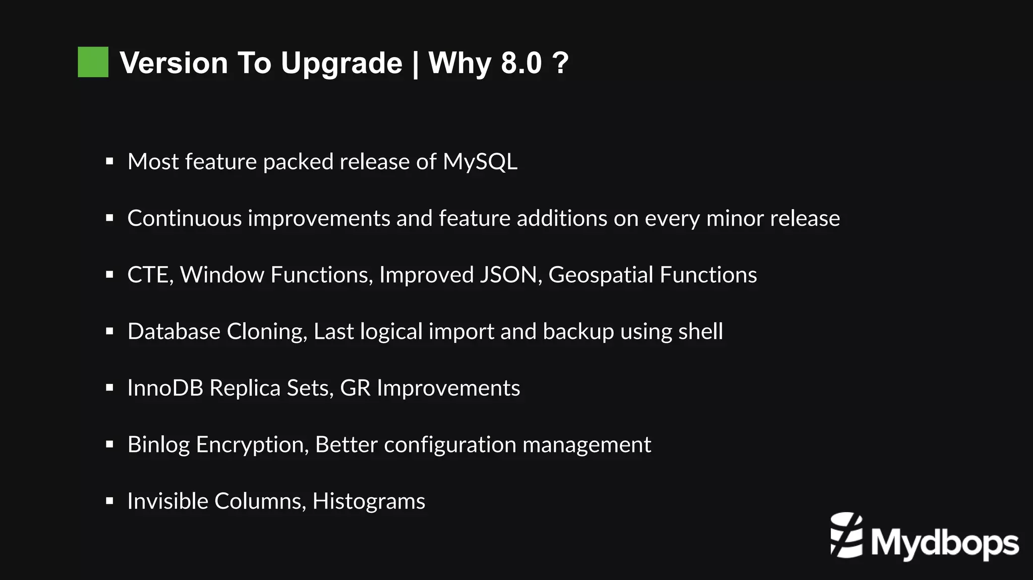 Version To Upgrade | Why 8.0 ?
 Most feature packed release of MySQL
 Continuous improvements and feature additions on every minor release
 CTE, Window Functions, Improved JSON, Geospatial Functions
 Database Cloning, Last logical import and backup using shell
 InnoDB Replica Sets, GR Improvements
 Binlog Encryption, Better configuration management
 Invisible Columns, Histograms
 