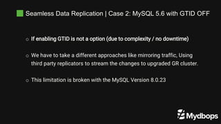 Seamless Data Replication | Case 2: MySQL 5.6 with GTID OFF
o If enabling GTID is not a option (due to complexity / no downtime)
o We have to take a different approaches like mirroring traffic, Using
third party replicators to stream the changes to upgraded GR cluster.
o This limitation is broken with the MySQL Version 8.0.23
 