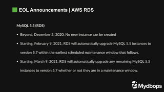 EOL Announcements | AWS RDS
MySQL 5.5 (RDS)
 Beyond, December 3, 2020, No new instance can be created
 Starting, February 9, 2021, RDS will automatically upgrade MySQL 5.5 instances to
version 5.7 within the earliest scheduled maintenance window that follows.
 Starting, March 9, 2021, RDS will automatically upgrade any remaining MySQL 5.5
instances to version 5.7 whether or not they are in a maintenance window.
 