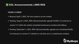 EOL Announcements | AWS RDS
MySQL 5.6 (RDS)
 Beyond, April 1, 2021, No new instance can be created
 Starting, August 3, 2021, RDS will automatically upgrade MySQL 5.6 instances to
version 5.7 within the earliest scheduled maintenance window that follows.
 Starting, September 1, 2021, RDS will automatically upgrade any remaining MySQL
5.6 instances to version 5.7 whether or not they are in a maintenance window.
 