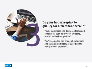 10
Do your housekeeping to
qualify for a merchant account
• Your e-commerce site discloses terms and
conditions, such as privacy, shipping,
returns and refund policies.
• You’ve compiled the financial statements
and transaction history required by the
new payment processor.
 