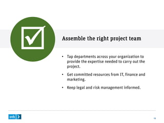 Assemble the right project team
13
• Tap departments across your organization to
provide the expertise needed to carry out the
project.
• Get committed resources from IT, finance and
marketing.
• Keep legal and risk management informed.

 