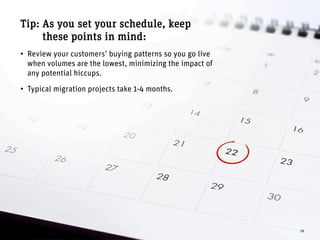 16
Tip: As you set your schedule, keep
these points in mind:
• Review your customers’ buying patterns so you go live
when volumes are the lowest, minimizing the impact of
any potential hiccups.
• Typical migration projects take 1-4 months.
 