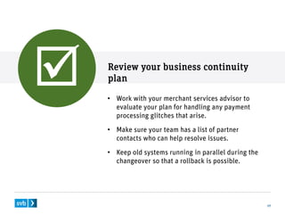 Review your business continuity
plan
17
• Work with your merchant services advisor to
evaluate your plan for handling any payment
processing glitches that arise.
• Make sure your team has a list of partner
contacts who can help resolve issues.
• Keep old systems running in parallel during the
changeover so that a rollback is possible.

 