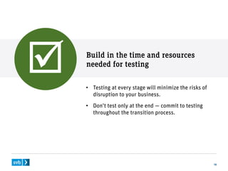 Build in the time and resources
needed for testing
18
• Testing at every stage will minimize the risks of
disruption to your business.
• Don’t test only at the end — commit to testing
throughout the transition process.

 