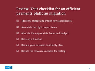 19
Review: Your checklist for an efficient
payments platform migration
 Identify, engage and inform key stakeholders.
 Assemble the right project team.
 Allocate the appropriate hours and budget.
 Develop a timeline.
 Review your business continuity plan.
 Devote the resources needed for testing.
 