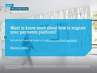 Get advice from the experts at svb.com/merchant-services/
Related Content
©2016 SVB Financial Group. All rights reserved. Silicon Valley Bank is a member of the FDIC and the Federal Reserve System. Silicon Valley Bank is the California bank subsidiary of SVB
Financial Group (Nasdaq: SIVB). SVB, SVB FINANCIAL GROUP, SILICON VALLEY BANK, MAKE NEXT HAPPEN NOW and the chevron device are trademarks of SVB Financial Group, used under
license. B-16-15095 Rev. 12-13-16.
Want to know more about how to migrate
your payments platform?
 