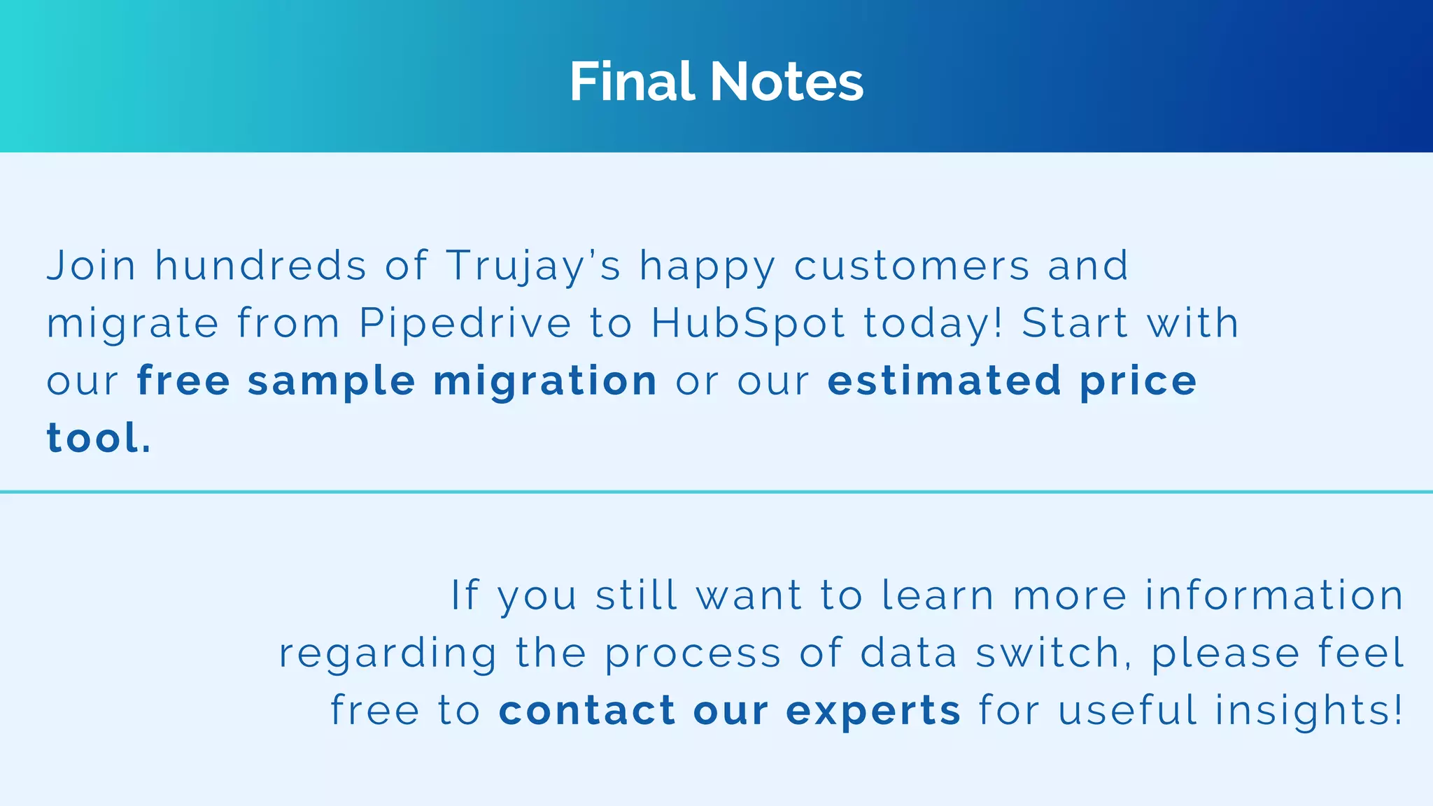 Final Notes
Join hundreds of Trujay’s happy customers and
migrate from Pipedrive to HubSpot today! Start with
our free sample migration or our estimated price
tool.
If you still want to learn more information
regarding the process of data switch, please feel
free to contact our experts for useful insights!
 