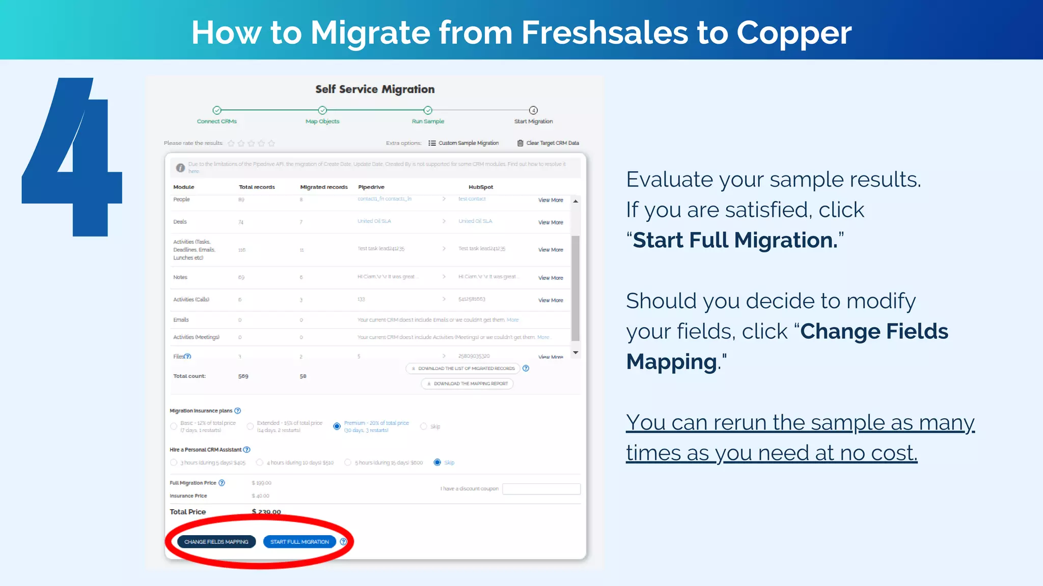 How to Migrate from Freshsales to Copper
Evaluate your sample results.
If you are satisfied, click
“Start Full Migration.”
Should you decide to modify
your fields, click “Change Fields
Mapping."
You can rerun the sample as many
times as you need at no cost.
 