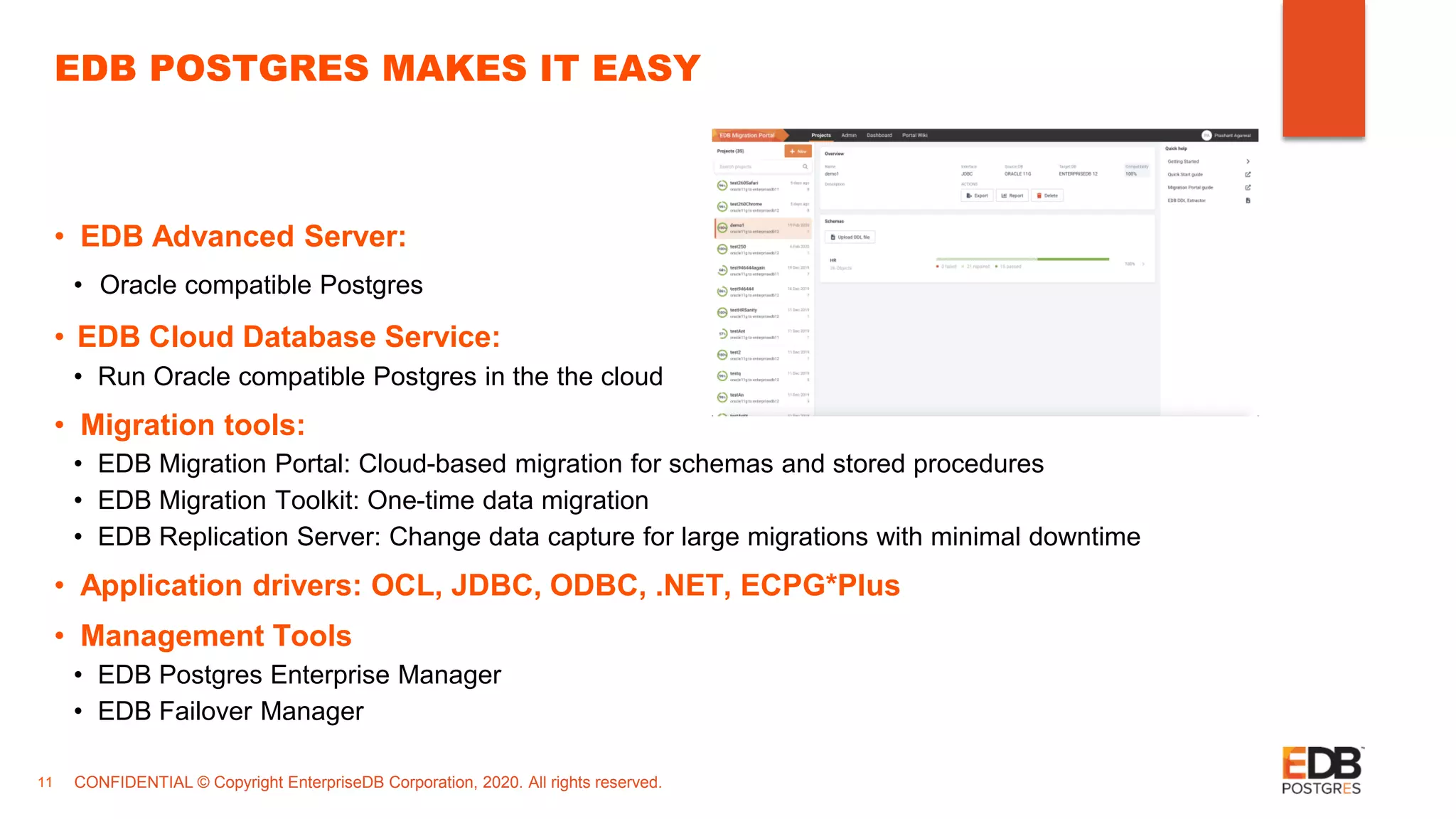 CONFIDENTIAL © Copyright EnterpriseDB Corporation, 2020. All rights reserved.11 EDB POSTGRES MAKES IT EASY • EDB Advanced Server: • Oracle compatible Postgres • EDB Cloud Database Service: • Run Oracle compatible Postgres in the the cloud • Migration tools: • EDB Migration Portal: Cloud-based migration for schemas and stored procedures • EDB Migration Toolkit: One-time data migration • EDB Replication Server: Change data capture for large migrations with minimal downtime • Application drivers: OCL, JDBC, ODBC, .NET, ECPG*Plus • Management Tools • EDB Postgres Enterprise Manager • EDB Failover Manager 