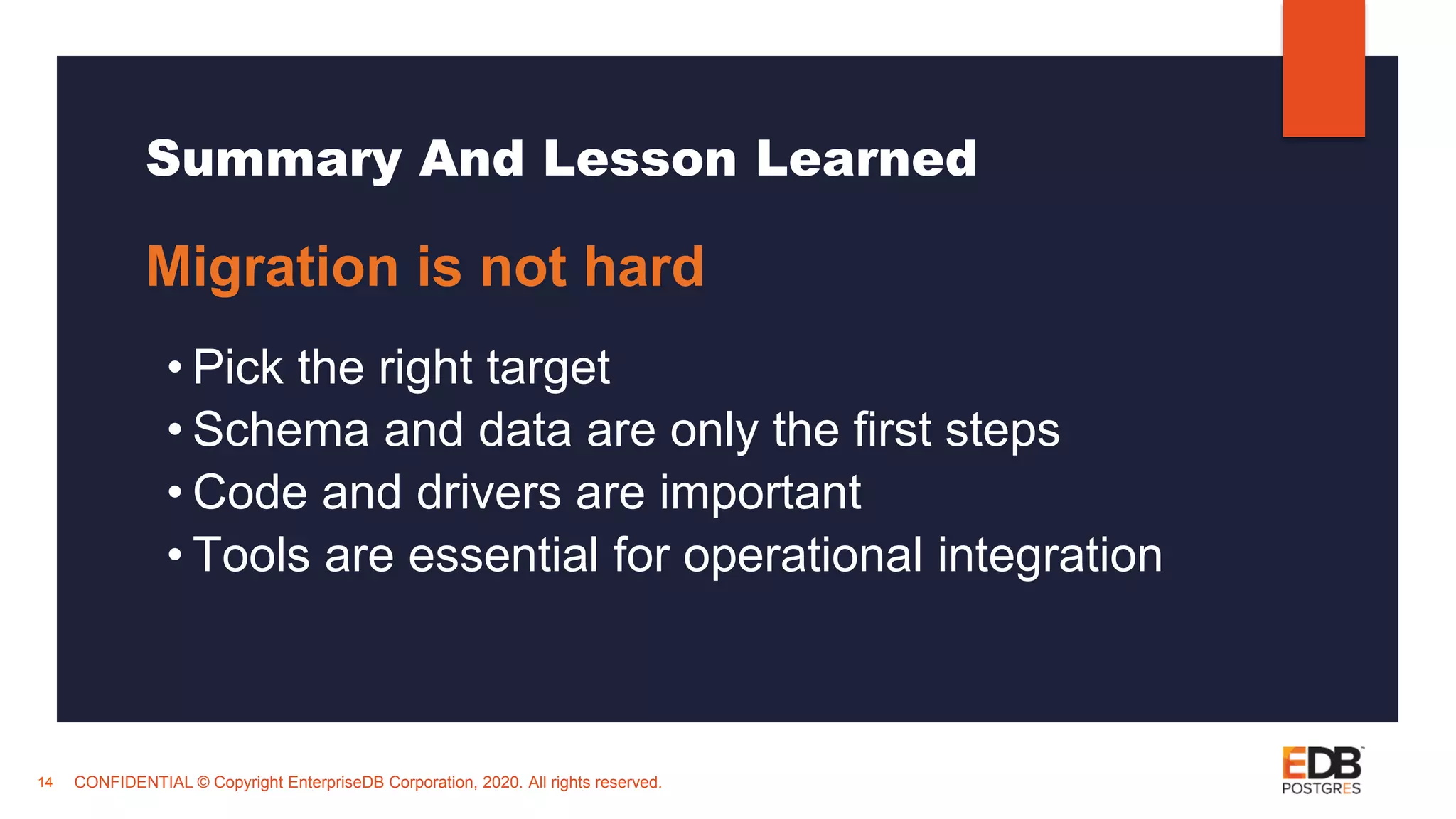 CONFIDENTIAL © Copyright EnterpriseDB Corporation, 2020. All rights reserved. Summary And Lesson Learned Migration is not hard • Pick the right target • Schema and data are only the first steps • Code and drivers are important • Tools are essential for operational integration 14 